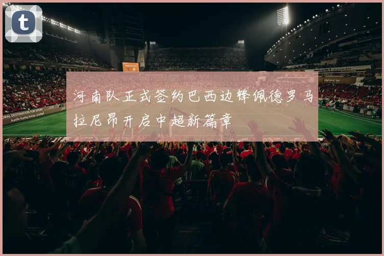 河南队正式签约巴西边锋佩德罗马拉尼昂开启中超新篇章