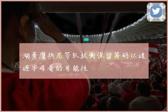 湖勇鹰热尼等队权衡保留筹码以追逐字母哥的可能性
