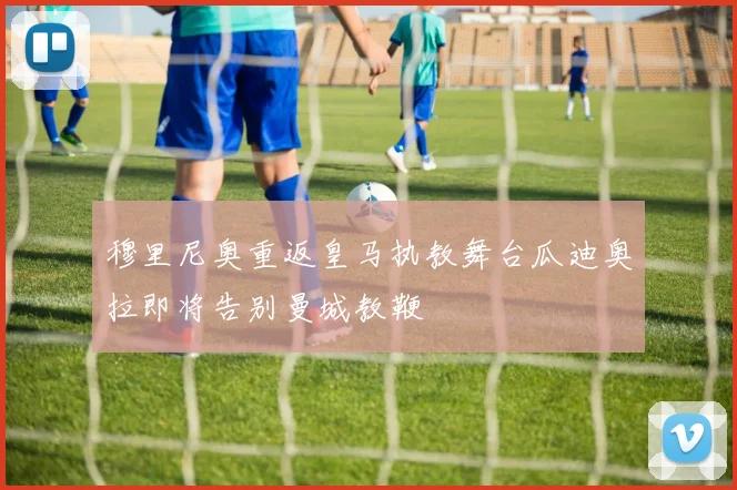 穆里尼奥重返皇马执教舞台瓜迪奥拉即将告别曼城教鞭