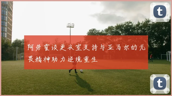 阿劳霍谈更衣室支持与亚马尔的无畏精神助力逆境重生