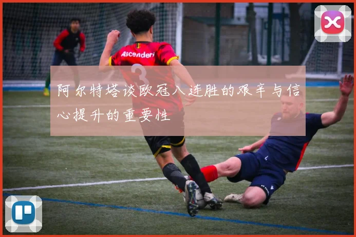 阿尔特塔谈欧冠八连胜的艰辛与信心提升的重要性