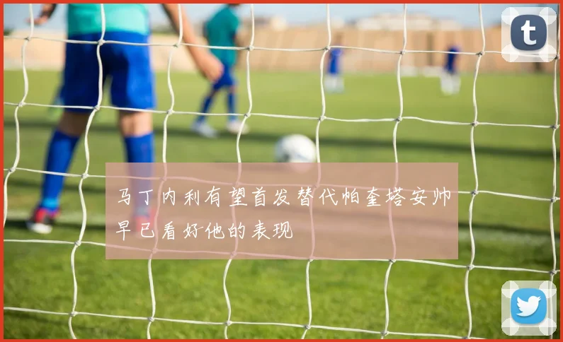 马丁内利有望首发替代帕奎塔安帅早已看好他的表现