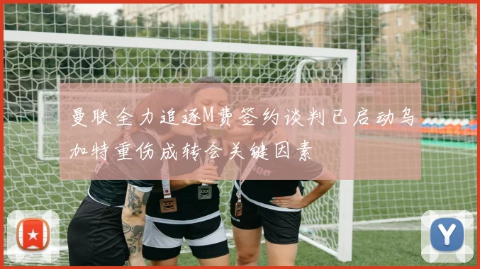 曼联全力追逐M费签约谈判已启动乌加特重伤成转会关键因素