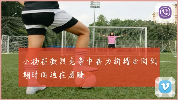 小杨在激烈竞争中奋力拼搏合同到期时间迫在眉睫