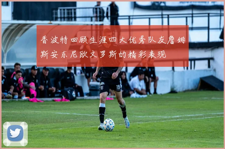 香波特回顾生涯四大优秀队友詹姆斯安东尼欧文罗斯的精彩表现