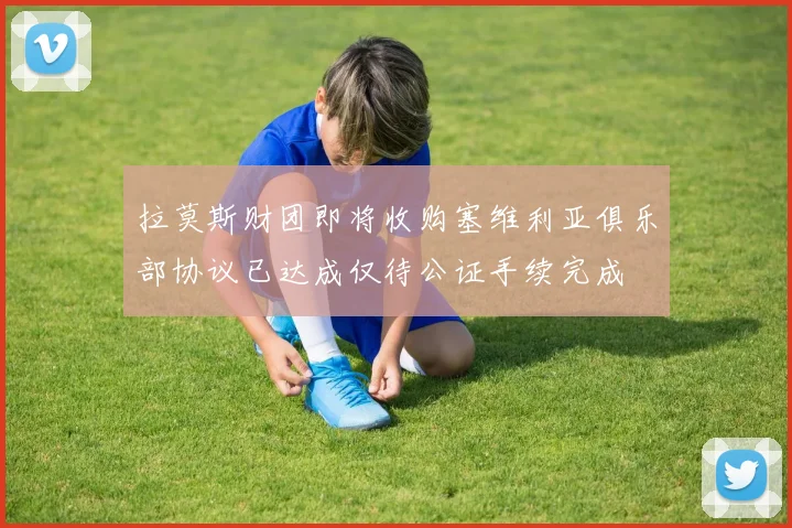 拉莫斯财团即将收购塞维利亚俱乐部协议已达成仅待公证手续完成