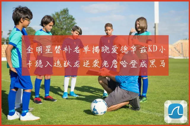 全明星替补名单揭晓爱德华兹KD小卡稳入选狄龙逆袭老詹哈登成黑马