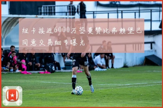 纽卡接近6000万签曼赞比弗赖堡已同意交易细节曝光