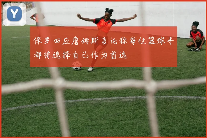 保罗回应詹姆斯言论称每位篮球手都将选择自己作为首选