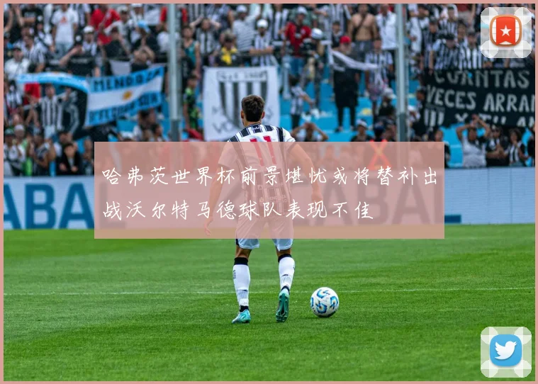 哈弗茨世界杯前景堪忧或将替补出战沃尔特马德球队表现不佳