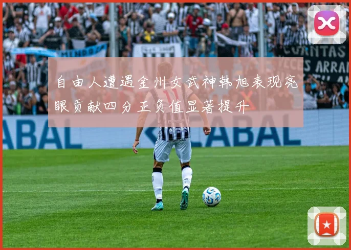 自由人遭遇金州女武神韩旭表现亮眼贡献四分正负值显著提升