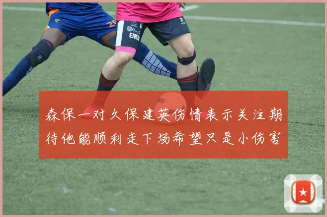 森保一对久保建英伤情表示关注期待他能顺利走下场希望只是小伤害