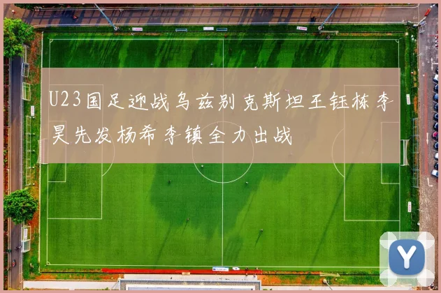 U23国足迎战乌兹别克斯坦王钰栋李昊先发杨希李镇全力出战