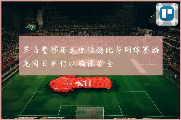 罗马警察局长呼吁德比与网球赛避免同日举行以确保安全